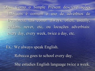 Obs.: Como o Simple Present descreve açõesObs.: Como o Simple Present descreve ações
habituais é comum o uso de advérbios dehabituais é comum o uso de advérbios de
frequência, tais como: always, often, usually,frequência, tais como: always, often, usually,
seldom, never, etc, ou locuções adverbiais:seldom, never, etc, ou locuções adverbiais:
every day, every week, twice a day, etc.every day, every week, twice a day, etc.
Ex.: We always speak English.Ex.: We always speak English.
Rebecca goes to school every day.Rebecca goes to school every day.
She estudies English language twice a week.She estudies English language twice a week.
 