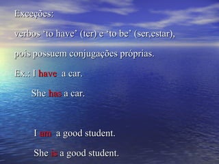 Exceções:Exceções:
verbos ‘to have’ (ter) e ‘to be’ (ser,estar),verbos ‘to have’ (ter) e ‘to be’ (ser,estar),
pois possuem conjugações próprias.pois possuem conjugações próprias.
Ex.: IEx.: I havehave a car.a car.
SheShe hashas a car.a car.
II amam a good student.a good student.
SheShe isis a good student.a good student.
 