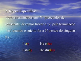 2ª Regra Específica2ª Regra Específica::
Verbos terminados em ‘Y’ precedidos deVerbos terminados em ‘Y’ precedidos de
consoante, devemos trocar o ‘y’ pela terminaçãoconsoante, devemos trocar o ‘y’ pela terminação
‘ies’ quando o sujeito for a 3ª pessoa do singular‘ies’ quando o sujeito for a 3ª pessoa do singular
Ex.:Ex.:
I cI crryy He cHe crriesies
I stuI studdyy He stuHe studdiesies
 