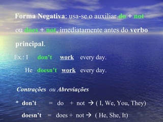 Forma Negativa: usa-se o auxiliar do + not
ou does + not, imediatamente antes do verbo
principal.
Ex.: I don’t work every day.
He doesn’t work every day.
Contrações ou Abreviações
* don’t = do + not  ( I, We, You, They)
doesn’t = does + not  ( He, She, It)
 