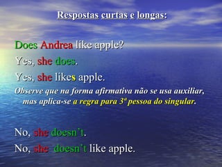 RespostasRespostas curtascurtas ee longaslongas::
DoesDoes AndreaAndrea like apple?like apple?
Yes,Yes, sheshe doesdoes..
Yes,Yes, sheshe likelikess apple.apple.
Observe que na forma afirmativa não se usa auxiliar,Observe que na forma afirmativa não se usa auxiliar,
mas aplica-semas aplica-se a regra para 3ª pessoa do singulara regra para 3ª pessoa do singular..
No,No, sheshe doesn’tdoesn’t..
No,No, sheshe doesn’tdoesn’t like apple.like apple.
 