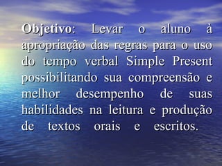 ObjetivoObjetivo: Levar o aluno à: Levar o aluno à
apropriação das regras para o usoapropriação das regras para o uso
do tempo verbal Simple Presentdo tempo verbal Simple Present
possibilitando sua compreensão epossibilitando sua compreensão e
melhor desempenho de suasmelhor desempenho de suas
habilidades na leitura e produçãohabilidades na leitura e produção
de textos orais e escritos.de textos orais e escritos.
 
