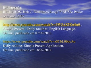 BibliografiaBibliografia::
RICHARDS, Jack C. New Interchange 3ª ed. São Paulo:RICHARDS, Jack C. New Interchange 3ª ed. São Paulo:
Scipione, 2007.Scipione, 2007.
http://www.youtube.com/watch?v=3W3AZ5Zw0n0http://www.youtube.com/watch?v=3W3AZ5Zw0n0 ..
Simple Present - Daily routines: English Language.Simple Present - Daily routines: English Language.
On line, publicado em 07/09/2013.On line, publicado em 07/09/2013.
https://www.youtube.com/watch?v=z8CbL0bbcAohttps://www.youtube.com/watch?v=z8CbL0bbcAo
Daily routines Simple Present Application.Daily routines Simple Present Application.
On line, publicado em 18/07/2014.On line, publicado em 18/07/2014.
 