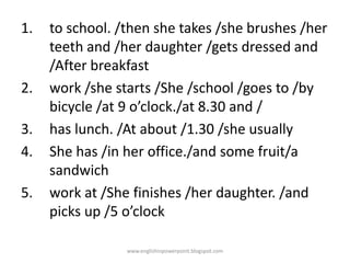 1.

2.
3.
4.
5.

to school. /then she takes /she brushes /her
teeth and /her daughter /gets dressed and
/After breakfast
work /she starts /She /school /goes to /by
bicycle /at 9 o’clock./at 8.30 and /
has lunch. /At about /1.30 /she usually
She has /in her office./and some fruit/a
sandwich
work at /She finishes /her daughter. /and
picks up /5 o’clock
www.englishinpowerpoint.blogspot.com

 