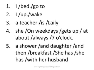 1.
2.
3.
4.

I /bed./go to
I /up./wake
a teacher /is /Laily
she /On weekdays /gets up / at
about /always /7 o’clock.
5. a shower /and daughter /and
then /breakfast /She has /she
has /with her husband
www.englishinpowerpoint.blogspot.com

 