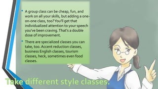 • A group class can be cheap, fun, and 
work on all your skills, but adding a one-on- 
one class, too? You'll get that 
individualized attention to your speech 
you've been craving. That's a double 
dose of improvement. 
• There are specialized classes you can 
take, too. Accent reduction classes, 
business English classes, tourism 
classes, heck, sometimes even food 
classes. 
 