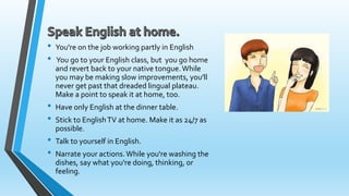 • You're on the job working partly in English 
• You go to your English class, but you go home 
and revert back to your native tongue. While 
you may be making slow improvements, you'll 
never get past that dreaded lingual plateau. 
Make a point to speak it at home, too. 
• Have only English at the dinner table. 
• Stick to English TV at home. Make it as 24/7 as 
possible. 
• Talk to yourself in English. 
• Narrate your actions. While you're washing the 
dishes, say what you're doing, thinking, or 
feeling. 
 