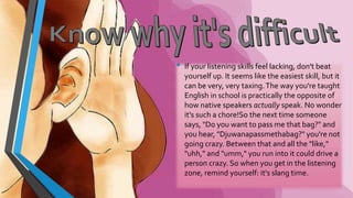 • If your listening skills feel lacking, don't beat 
yourself up. It seems like the easiest skill, but it 
can be very, very taxing. The way you're taught 
English in school is practically the opposite of 
how native speakers actually speak. No wonder 
it's such a chore!So the next time someone 
says, "Do you want to pass me that bag?" and 
you hear, "Djuwanapassmethabag?" you're not 
going crazy. Between that and all the "like," 
"uhh," and "umm," you run into it could drive a 
person crazy. So when you get in the listening 
zone, remind yourself: it's slang time. 
 