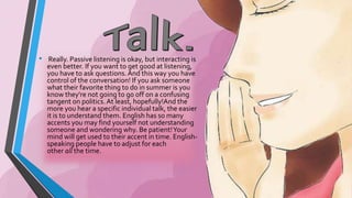 • Really. Passive listening is okay, but interacting is 
even better. If you want to get good at listening, 
you have to ask questions. And this way you have 
control of the conversation! If you ask someone 
what their favorite thing to do in summer is you 
know they're not going to go off on a confusing 
tangent on politics. At least, hopefully!And the 
more you hear a specific individual talk, the easier 
it is to understand them. English has so many 
accents you may find yourself not understanding 
someone and wondering why. Be patient! Your 
mind will get used to their accent in time. English-speaking 
people have to adjust for each 
other all the time. 
 