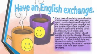 • If you have a friend who speaks English 
that is trying to learn a language you 
speak, start an English exchange! Half 
the time you speak your language and 
the other half you speak English. And 
you get to spend time drinking coffee 
and relaxing, too!If that's not a 
possibility, find some friends who all 
want to practice their English. Though 
practicing this language with non-native 
speakers isn't ideal, it's definitely way 
better than nothing. You'll be less 
nervous speaking it in front of them and 
you can learn from each others' 
strengths. 
 