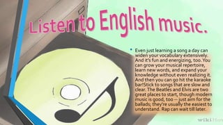• Even just learning a song a day can 
widen your vocabulary extensively. 
And it's fun and energizing, too. You 
can grow your musical repertoire, 
learn new words, and expand your 
knowledge without even realizing it. 
And then you can go hit the karaoke 
bar!Stick to songs that are slow and 
clear. The Beatles and Elvis are two 
great places to start, though modern 
music is good, too -- just aim for the 
ballads; they're usually the easiest to 
understand. Rap can wait till later. 
 