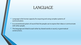 LANGUAGE 
• Language is the human capacity for acquiring and using complex systems of 
communication. 
• Is a conventional system of sound that the people use to expres their ideas or communicate 
with other people. 
• The language are linked to each other by shared words or sound, or grammatical 
constructions. 
 