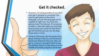 Get it checked. 
• However, it's kinda pointless if you don't 
ever get it checked or corrected. You 
want to get better at the entire 
language, not just the language you're 
capable of right now. You have two 
options here:The Internet. It's amazing; 
it really is. Sites like italki.com and lang- 
8 can correct your work for free! Don't 
get off wikiHow just yet, but do keep 
those sites in mind. 
• A friend. Obviously. But the great thing 
about writing is that you can email your 
friend and wherever they are, they can 
get it, correct it, and get it back to you. 
So whether they're a mile away or in the 
middle of Canada, progress can be had. 
 