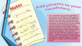 • If you write like a six-year-old, regardless of 
how correct your writing is, it still is going to 
sound like a six-year-old. The only difference 
between a six-year-old with good grammar 
and a 20-year-old with good grammar is their 
vocabulary. So whenever you run into a phrase 
you want to start incorporating into your 
writing (or speech), write it down. And then 
make a point to use it.A good idea is to start 
learning collocations. That's a fancy term for 
words that go together. "Get married" is 
useful, but "get married to someone" is even 
better -- that way you know not to say "get 
married with." If you said you "received a cold," 
you'd receive some funny looks -- but not if 
you said you "caught a cold." See how that 
works? 
 