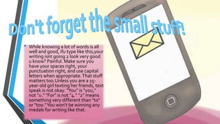 • While knowing a lot of words is all 
well and good, ifu type like this,your 
writing isnt going 2 look very good 
u know? Painful. Make sure you 
have your spaces right, your 
punctuation right, and use capital 
letters when appropriate. That stuff 
matters too.Unless you are a 15- 
year-old girl texting her friends, text 
speak is not okay. "You" is "you," 
not "u." "For" is not "4." "2" means 
something very different than "to" 
or "too." You won't be winning any 
medals for writing like that. 
 