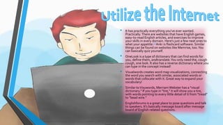 • It has practically everything you've ever wanted. 
Practically. There are websites that have English games, 
easy-to-read English articles, and exercises to improve 
your skills in every domain. Here's just a few neat ones to 
whet your appetite:[1]Anki is flashcard software. Similar 
things can be found on websites like Memrise, too. You 
can basically quiz yourself. 
• OneLook is a type of dictionary that can find words for 
you, define them, andtranslate. You only need the, cough 
cough, one look. It also has a reverse dictionary where you 
can type in the concept instead! 
• Visualwords creates word map visualizations, connecting 
the word you search with similar, associated words or 
words that collocate with it. Great way to expand your 
vocabulary! 
• Similar to Visuwords, Merriam Webster has a "visual 
dictionary." If you type in "tire," it will show you a tire, 
with words pointing to every little detail of it from "tread" 
to "bead wire." 
• Englishforums is a great place to pose questions and talk 
to speakers. It's basically message board after message 
board of English-related questions. 
 