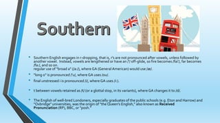 • Southern English engages in r-dropping, that is, r's are not pronounced after vowels, unless followed by 
another vowel. Instead, vowels are lengthened or have an /'/ off-glide, so fire becomes /fai'/, far becomes 
/fa:/, and so on. 
regular use of "broad a" (/a:/), where GA (General American) would use /æ/. 
• "long o" is pronounced /'u/, where GA uses /ou/. 
• final unstressed i is pronounced /i/, where GA uses /i:). 
• t between vowels retained as /t/ (or a glottal stop, in its variants), where GA changes it to /d/. 
• The English of well-bred Londoners, especially graduates of the public schools (e.g. Eton and Harrow) and 
"Oxbridge" universities, was the origin of "the Queen's English," also known as Received 
Pronunciation (RP), BBC, or "posh." 
 