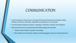 COMMUNICATION 
• Communication is the activity or change information through the exchange of ideas, 
feelings, intentions, attitudes, expectations, perceptions or commands. 
• Communication requires a sender, a message, a channel or medium and recepient. 
• We have two forms to communicate with other people, for example: 
• Verbal communication. (system of symbols) 
• Non-verbal communication. (gesture, body language or posture, facial expression) 
 