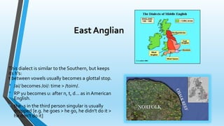 East Anglian 
This dialect is similar to the Southern, but keeps 
its h's: 
t between vowels usually becomes a glottal stop. 
• /ai/ becomes /oi/: time > /toim/. 
• RP yu becomes u: after n, t, d... as in American 
English. 
• the -s in the third person singular is usually 
dropped [e.g. he goes > he go, he didn't do it > 
he don't do it] 
 