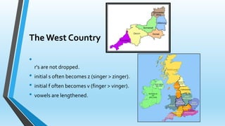 The West Country 
• 
r's are not dropped. 
• initial s often becomes z (singer > zinger). 
• initial f often becomes v (finger > vinger). 
• vowels are lengthened. 
 