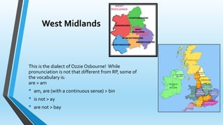 West Midlands 
This is the dialect of Ozzie Osbourne! While 
pronunciation is not that different from RP, some of 
the vocabulary is: 
are > am 
• am, are (with a continuous sense) > bin 
• is not > ay 
• are not > bay 
 