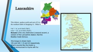 This dialect, spoken north and east of Liverpool, has 
the southern habit of dropping r's. Other features: 
•/oe/ > /u/, as in luck (/luk/). 
•/ou/ > /oi/, as in hole (/hoil/) 
Scouse is the very distinctive Liverpool accent, a 
version of the Lancashire dialect, that the 
Beatles made famous. 
•the tongue is drawn back. 
•/th/ and /dh/ > /t/ and /d/ respectively. 
•final k sounds like the Arabic q. 
•for is pronounced to rhyme with fur. 
 
