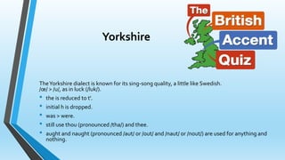 Yorkshire 
The Yorkshire dialect is known for its sing-song quality, a little like Swedish. 
/oe/ > /u/, as in luck (/luk/). 
• the is reduced to t'. 
• initial h is dropped. 
• was > were. 
• still use thou (pronounced /tha/) and thee. 
• aught and naught (pronounced /aut/ or /out/ and /naut/ or /nout/) are used for anything and 
nothing. 
 