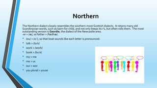 Northern 
The Northern dialect closely resembles the southern-most Scottish dialects. It retains many old 
Scandinavian words, such as bairn for child, and not only keeps its r's, but often rolls them. The most 
outstanding version is Geordie, the dialect of the Newcastle area. 
-er > /æ/, so father > /fædhæ/. 
• /ou/ > /o:'/, so that boat sounds like each letter is pronounced. 
• talk > /ta:k/ 
• work > /work/ 
• book > /bu:k/ 
• my > me 
• me > us 
• our > wor 
• you plural > youse 
 