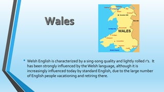 • Welsh English is characterized by a sing-song quality and lightly rolled r's. It 
has been strongly influenced by the Welsh language, although it is 
increasingly influenced today by standard English, due to the large number 
of English people vacationing and retiring there. 
 