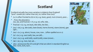 Scotland 
Scotland actually has more variation in dialects than England! 
"pure" vowels (/e:/ rather than /ei/, /o:/ rather than /ou/) 
• /u:/ is often fronted to /ö/ or /ü/, e.g. boot, good, muin (moon), poor... 
• . First, the phonetics: 
/oi/, /ai/, and final /ei/ > /'i/, e.g. oil, wife, tide... 
• final /ai/ > /i/, e.g. ee (eye), dee (die), lee (lie)... 
• /ou/ > /ei/, e.g. ake (oak), bate (boat), hame (home), stane (stone), gae 
(go)... 
• /au/ > /u:/, e.g. about, house, cow, now... (often spelled oo or u) 
• /o/ > /a:/, e.g. saut (salt), law, aw (all)... 
• /ou/ > /a:/, e.g. auld (old), cauld (cold), snaw (snow)... 
• /æ/ > /a/, e.g. man, lad, sat... 
• also: pronounce the ch's and gh's that are silent in standard English as 
/kh/: nicht, licht, loch... 
 