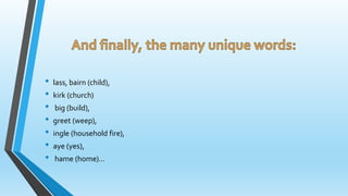 • lass, bairn (child), 
• kirk (church) 
• big (build), 
• greet (weep), 
• ingle (household fire), 
• aye (yes), 
• hame (home)... 
 