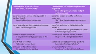 Use of be or do in place of usually: 
I do write... (I usually write) 
Use of after for the progressive perfect and 
pluperfect: 
I was after getting married (I had just 
gotten married) 
Use of progressive beyond what is possible in 
standard English: 
I was thinking it was in the drawer 
Use of the present or past for perfect and 
pluperfect: 
She’s dead these ten years (she has been 
dead...) 
Use of let you be and don’t be as the imperative: 
Don’t be troubling yourself 
Use of it is and it was at the beginning of a 
sentence: 
it was John has the good looks in the family 
Is it marrying her you want? 
Substitute and for when or as: 
It only struck me and you going out of the 
door 
Substitute the infinitive verb for that or if: 
Imagine such a thing to be seen here! 
Drop if, that, or whether: 
Tell me did you see them 
Statements phrased as rhetorical questions: 
Isn’t he the fine-looking fellow? 
Extra uses of the definite article: 
He was sick with the jaundice 
Unusual use of prepositions: 
Sure there’s no daylight in it at all now 
 