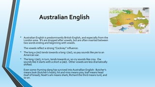 Australian English 
• Australian English is predominantly British English, and especially from the 
London area. R’s are dropped after vowels, but are often inserted between 
two words ending and beginning with vowels. 
The vowels reflect a strong “Cockney” influence: 
• The long a (/ei/) tends towards a long i (/ai/), so pay sounds like pie to an 
American ear. 
• The long i (/ai/), in turn, tends towards oi, so cry sounds like croy. Ow 
sounds like it starts with a short a (/æ/). Other vowels are less dramatically 
shifted. 
Even some rhyming slang has survived into Australlian English: Butcher’s 
means look (butcher’s hook); hit and miss means piss; loaf means head 
(loaf of bread); Noah’s ark means shark; Richard the third means turd, and 
so on. 
 