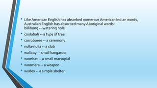 • LikeAmerican English has absorbed numerousAmerican Indian words, 
Australian English has absorbed many Aboriginal words: 
billibong -- watering hole 
• coolabah -- a type of tree 
• corroboree -- a ceremony 
• nulla-nulla -- a club 
• wallaby -- small kangaroo 
• wombat -- a small marsupial 
• woomera -- a weapon 
• wurley -- a simple shelter 
 