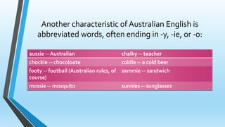 Another characteristic of Australian English is 
abbreviated words, often ending in -y, -ie, or -o: 
aussie -- Australian chalky -- teacher 
chockie -- chocoloate coldie -- a cold beer 
footy -- football (Australian rules, of 
course) 
sammie -- sandwich 
mossie -- mosquito sunnies -- sunglasses 
 
