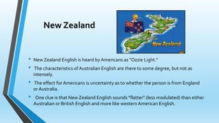 New Zealand 
• New Zealand English is heard by Americans as "Ozzie Light.“ 
• The characteristics of Australian English are there to some degree, but not as 
intensely. 
• The effect for Americans is uncertainty as to whether the person is from England 
or Australia. 
• One clue is that New Zealand English sounds "flatter" (less modulated) than either 
Australian or British English and more like western American English. 
 