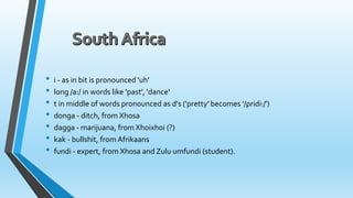 • i - as in bit is pronounced 'uh' 
• long /a:/ in words like 'past', 'dance' 
• t in middle of words pronounced as d's ('pretty' becomes '/pridi:/') 
• donga - ditch, from Xhosa 
• dagga - marijuana, from Xhoixhoi (?) 
• kak - bullshit, fromAfrikaans 
• fundi - expert, from Xhosa and Zulu umfundi (student). 
 