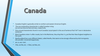 • Canadian English is generally similar to northern and western American English. 
• The one outstanding characteristic is called Canadian rising: 
/ai/ and /au/ become /oei/ and /oeu/, respectively. 
• One unusual characteristic found in much Canadian casual speech is the use of sentence final "eh?" even in declarative 
sentences. 
• Most Canadians retain r's after vowels, but in the Maritimes, they drop their r's, just like their New England neighbors to 
the south. 
• Newfoundland has a very different dialect, called Newfie, that seems to be strongly influenced by Irish immigrants: 
/th/ and /dh/ > /t/ and /d/ respectively. 
• am, is, are > be's 
• I like, we like, etc. > I likes, we likes, etc. 
 