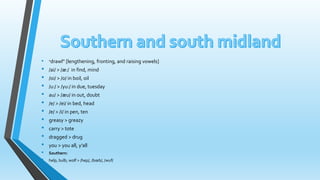 • "drawl" [lengthening, fronting, and raising vowels] 
• /ai/ > /æ:/ in find, mind 
• /oi/ > /o/ in boil, oil 
• /u:/ > /yu:/ in due, tuesday 
• au/ > /æu/ in out, doubt 
• /e/ > /ei/ in bed, head 
• /e/ > /i/ in pen, ten 
• greasy > greazy 
• carry > tote 
• dragged > drug 
• you > you all, y’all 
• Southern: 
• help, bulb, wolf > /hep/, /boeb/, /wuf/ 
 