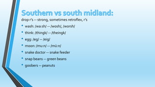drop r’s -- strong, sometimes retroflex, r’s 
• wash: /wa:sh/ -- /wosh/, /worsh/ 
• think: /thingk/ -- /theingk/ 
• egg: /eg/ -- /eig/ 
• moon: /mu:n/ -- /mü:n/ 
• snake doctor -- snake feeder 
• snap beans -- green beans 
• goobers -- peanuts 
 