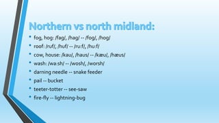 • fog, hog: /fag/, /hag/ -- /fog/, /hog/ 
• roof: /ruf/, /huf/ -- /ru:f/, /hu:f/ 
• cow, house: /kau/, /haus/ -- /kæu/, /hæus/ 
• wash: /wa:sh/ -- /wosh/, /worsh/ 
• darning needle -- snake feeder 
• pail -- bucket 
• teeter-totter -- see-saw 
• fire-fly -- lightning-bug 
 