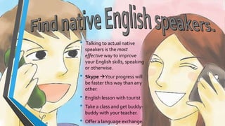 • Talking to actual native 
speakers is the most 
effective way to improve 
your English skills, speaking 
or otherwise. 
• Skype Your progress will 
be faster this way than any 
other. 
• English lesson with tourist 
• Take a class and get buddy-buddy 
with your teacher. 
• Offer a language exchange. 
 