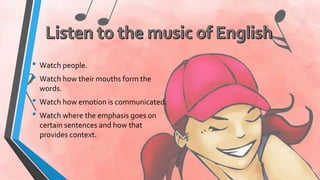 • Watch people. 
• Watch how their mouths form the 
words. 
• Watch how emotion is communicated. 
• Watch where the emphasis goes on 
certain sentences and how that 
provides context. 
 