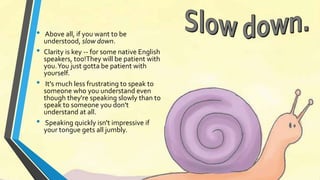 • Above all, if you want to be 
understood, slow down. 
• Clarity is key -- for some native English 
speakers, too!They will be patient with 
you. You just gotta be patient with 
yourself. 
• It's much less frustrating to speak to 
someone who you understand even 
though they're speaking slowly than to 
speak to someone you don't 
understand at all. 
• Speaking quickly isn't impressive if 
your tongue gets all jumbly. 
 