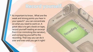 • Its important to know.. What are the 
weak and strong points you hear in 
your speech? you can concentrate 
on what you need to work on. A 
great idea is to get a book on tape, 
record yourself reading an excerpt 
from it (or mimicking the narrator), 
and comparing yourself to the 
recording. That way you can do it 
over and over until you get it right! 
 