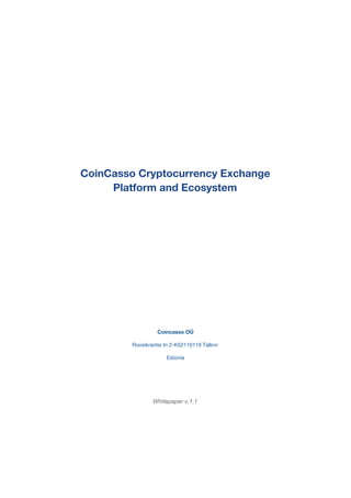  
 
 
 
 
CoinCasso Cryptocurrency Exchange 
Platform and Ecosystem  
 
 
 
 
 
 
 
 
 
Coincasso OÜ 
Roosikrantsi tn 2-K52110119 Tallinn 
Estonia 
 
 
Whitepaper v.1.1 
 
 
 