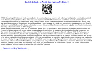 English Colonies in North America (Ap Us History)
AP US History English Colonies in North America Before the seventeenth century, countries such as Portugal and Spain had controlled the rich lands
of the Americas, and England was left out of the race due to religious conflict back home. However, when Queen Elizabeth came into power,
England's power also rose in the colonial game in the America. Some of the first colonies they gathered are the ones of Virginia and Carolina. They
also acquired the colonies of Massachusetts Bay and Rhode Island. Pennsylvania and New York were other colonies that they gathered too. These six
colonies are a part of the famous first thirteen colonies that we know of today, and their formation and purposes helped to form America into the nation
it is today.... Show more content on Helpwriting.net ...
John Winthrop was a prominent figure with his formation of Boston, the "City upon the Hill." While the colony did not have universal suffrage, all
"freemen" (Puritans) had the right to vote, and that represented about forty percent of the population. Religious leaders then, had great power, but
they weren't allowed to hold public office, which was one of the first representations of separation of church and state. While the Puritans came to
America for religious freedom, they had little regard for religious dissenters, which led to the formation of another colony, Rhode Island. Roger
Williams, a minister, disliked how Puritan morality was seeping into laws and government, as well as the colonists' treatments of natives, and because
of his beliefs, was banished from Massachusetts Bay in 1635. After his banishment, he established Rhode Island, a colony built upon total freedom for
all people, including the unpopular Catholics and Jews. Since Rhode Island was open to all religions, "outcasts" and refugees from Massachusetts and
other colonies followed Williams to Rhode Island, leading to the colony being nicknamed "Rouge's Island." An uncommon difference in Rhode Island
from other colonies, was that it was self–governing, which meant little interruption from the crown back in England. This allowed Rhode Island to
remain its ideals of religious freedom for all, and also to be called the "traditional
... Get more on HelpWriting.net ...
 