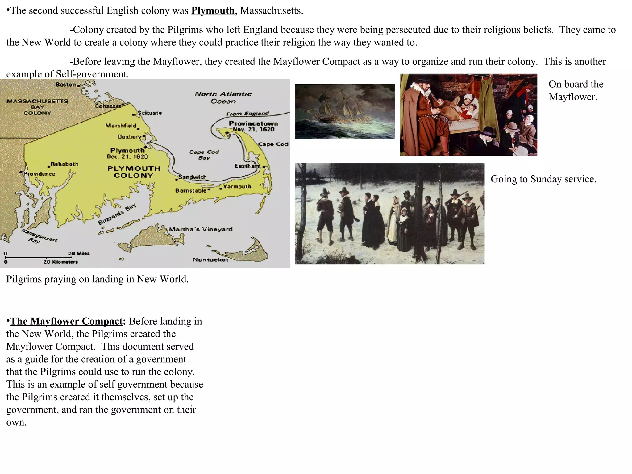•The second successful English colony was Plymouth, Massachusetts.
-Colony created by the Pilgrims who left England because they were being persecuted due to their religious beliefs. They came to
the New World to create a colony where they could practice their religion the way they wanted to.
-Before leaving the Mayflower, they created the Mayflower Compact as a way to organize and run their colony. This is another
example of Self-government.
Pilgrims praying on landing in New World.
Going to Sunday service.
On board the
Mayflower.
•The Mayflower Compact: Before landing in
the New World, the Pilgrims created the
Mayflower Compact. This document served
as a guide for the creation of a government
that the Pilgrims could use to run the colony.
This is an example of self government because
the Pilgrims created it themselves, set up the
government, and ran the government on their
own.
 