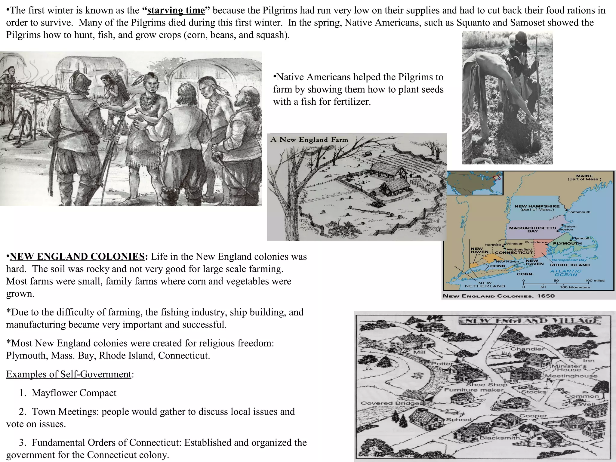 •NEW ENGLAND COLONIES: Life in the New England colonies was
hard. The soil was rocky and not very good for large scale farming.
Most farms were small, family farms where corn and vegetables were
grown.
*Due to the difficulty of farming, the fishing industry, ship building, and
manufacturing became very important and successful.
*Most New England colonies were created for religious freedom:
Plymouth, Mass. Bay, Rhode Island, Connecticut.
Examples of Self-Government:
1. Mayflower Compact
2. Town Meetings: people would gather to discuss local issues and
vote on issues.
3. Fundamental Orders of Connecticut: Established and organized the
government for the Connecticut colony.
•The first winter is known as the “starving time” because the Pilgrims had run very low on their supplies and had to cut back their food rations in
order to survive. Many of the Pilgrims died during this first winter. In the spring, Native Americans, such as Squanto and Samoset showed the
Pilgrims how to hunt, fish, and grow crops (corn, beans, and squash).
•Native Americans helped the Pilgrims to
farm by showing them how to plant seeds
with a fish for fertilizer.
 