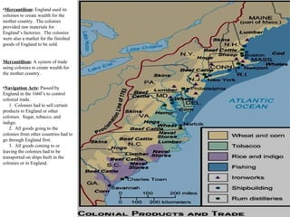 •Mercantilism: England used its
colonies to create wealth for the
mother country. The colonies
provided raw materials for
England’s factories. The colonies
were also a market for the finished
goods of England to be sold.
Mercantilism: A system of trade
using colonies to create wealth for
the mother country.
•Navigation Acts: Passed by
England in the 1660’s to control
colonial trade.
1. Colonies had to sell certain
products to England or other
colonies. Sugar, tobacco, and
indigo.
2. All goods going to the
colonies from other countries had to
go through England first.
3. All goods coming to or
leaving the colonies had to be
transported on ships built in the
colonies or in England.
 